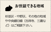 お世話できる地域 杉並区・中野区、その他の地域や中央線沿線（吉祥寺、三鷹など）はご相談下さい。